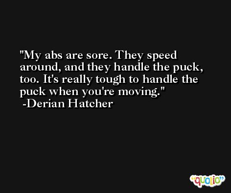 My abs are sore. They speed around, and they handle the puck, too. It's really tough to handle the puck when you're moving. -Derian Hatcher