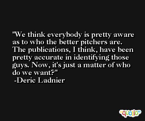 We think everybody is pretty aware as to who the better pitchers are. The publications, I think, have been pretty accurate in identifying those guys. Now, it's just a matter of who do we want? -Deric Ladnier