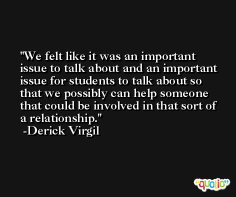 We felt like it was an important issue to talk about and an important issue for students to talk about so that we possibly can help someone that could be involved in that sort of a relationship. -Derick Virgil