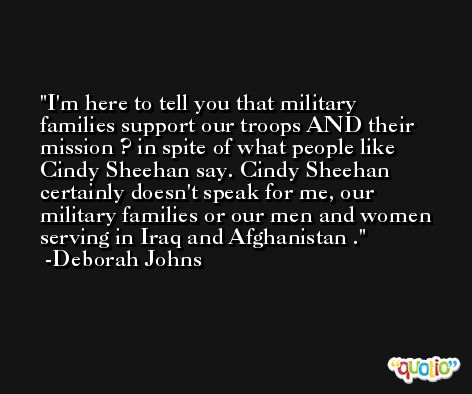 I'm here to tell you that military families support our troops AND their mission ? in spite of what people like Cindy Sheehan say. Cindy Sheehan certainly doesn't speak for me, our military families or our men and women serving in Iraq and Afghanistan . -Deborah Johns