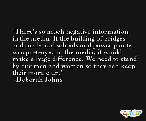 There's so much negative information in the media. If the building of bridges and roads and schools and power plants was portrayed in the media, it would make a huge difference. We need to stand by our men and women so they can keep their morale up. -Deborah Johns