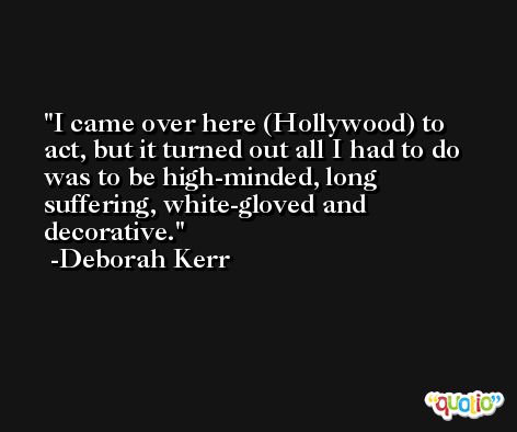 I came over here (Hollywood) to act, but it turned out all I had to do was to be high-minded, long suffering, white-gloved and decorative. -Deborah Kerr