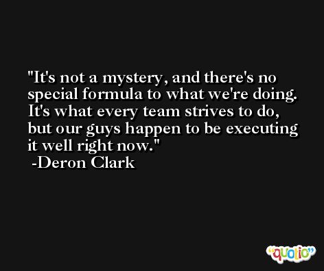 It's not a mystery, and there's no special formula to what we're doing. It's what every team strives to do, but our guys happen to be executing it well right now. -Deron Clark