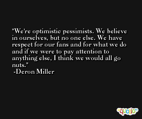 We're optimistic pessimists. We believe in ourselves, but no one else. We have respect for our fans and for what we do and if we were to pay attention to anything else, I think we would all go nuts. -Deron Miller
