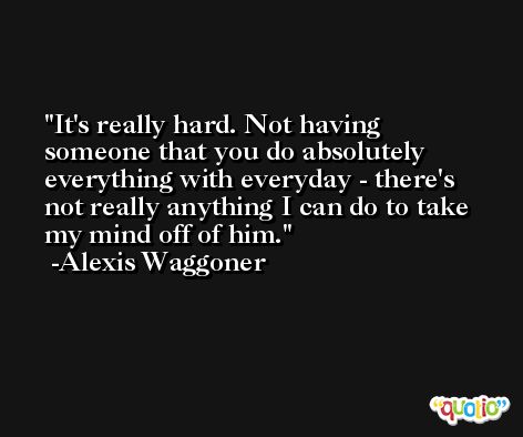 It's really hard. Not having someone that you do absolutely everything with everyday - there's not really anything I can do to take my mind off of him. -Alexis Waggoner