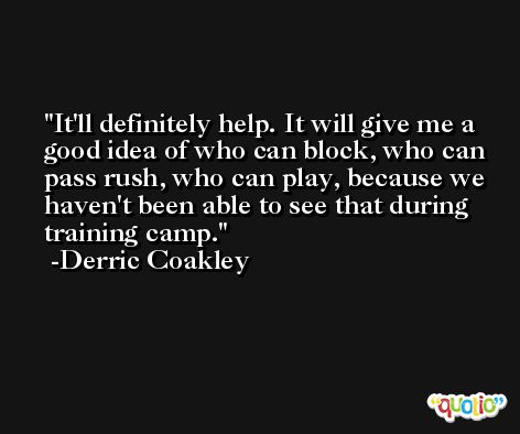 It'll definitely help. It will give me a good idea of who can block, who can pass rush, who can play, because we haven't been able to see that during training camp. -Derric Coakley