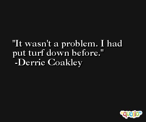 It wasn't a problem. I had put turf down before. -Derric Coakley