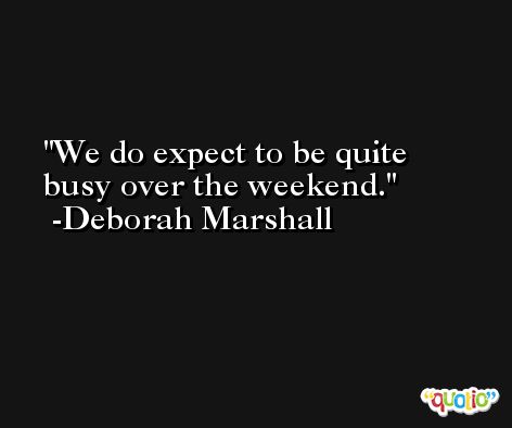 We do expect to be quite busy over the weekend. -Deborah Marshall