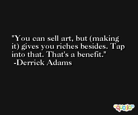 You can sell art, but (making it) gives you riches besides. Tap into that. That's a benefit. -Derrick Adams