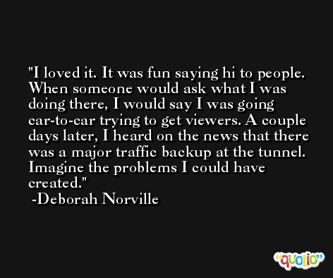 I loved it. It was fun saying hi to people. When someone would ask what I was doing there, I would say I was going car-to-car trying to get viewers. A couple days later, I heard on the news that there was a major traffic backup at the tunnel. Imagine the problems I could have created. -Deborah Norville