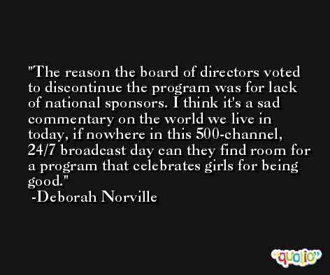 The reason the board of directors voted to discontinue the program was for lack of national sponsors. I think it's a sad commentary on the world we live in today, if nowhere in this 500-channel, 24/7 broadcast day can they find room for a program that celebrates girls for being good. -Deborah Norville