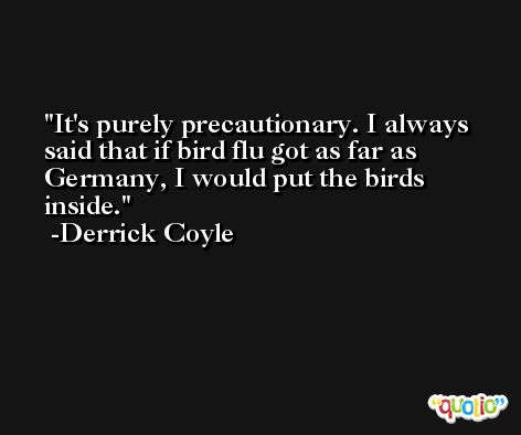 It's purely precautionary. I always said that if bird flu got as far as Germany, I would put the birds inside. -Derrick Coyle