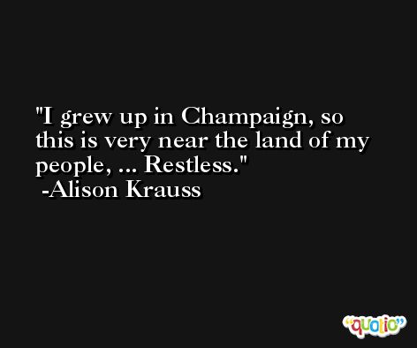 I grew up in Champaign, so this is very near the land of my people, ... Restless. -Alison Krauss