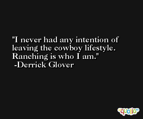 I never had any intention of leaving the cowboy lifestyle. Ranching is who I am. -Derrick Glover