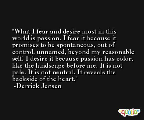 What I fear and desire most in this world is passion. I fear it because it promises to be spontaneous, out of control, unnamed, beyond my reasonable self. I desire it because passion has color, like the landscape before me. It is not pale. It is not neutral. It reveals the backside of the heart. -Derrick Jensen