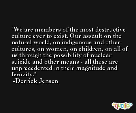 We are members of the most destructive culture ever to exist. Our assault on the natural world, on indigenous and other cultures, on women, on children, on all of us through the possibility of nuclear suicide and other means - all these are unprecedented in their magnitude and ferocity. -Derrick Jensen