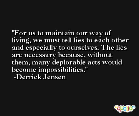For us to maintain our way of living, we must tell lies to each other and especially to ourselves. The lies are necessary because, without them, many deplorable acts would become impossibilities. -Derrick Jensen