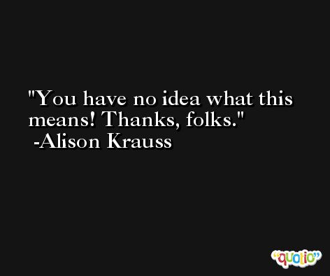 You have no idea what this means! Thanks, folks. -Alison Krauss