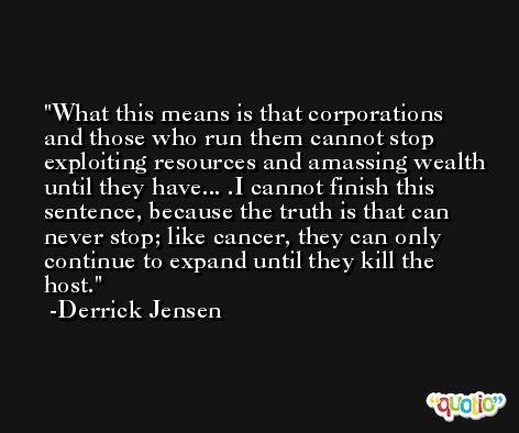 What this means is that corporations and those who run them cannot stop exploiting resources and amassing wealth until they have... .I cannot finish this sentence, because the truth is that can never stop; like cancer, they can only continue to expand until they kill the host. -Derrick Jensen