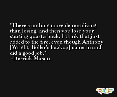 There's nothing more demoralizing than losing, and then you lose your starting quarterback. I think that just added to the fire, even though Anthony [Wright, Boller's backup] came in and did a good job. -Derrick Mason