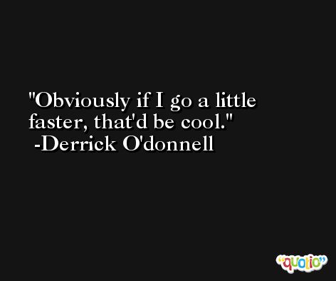 Obviously if I go a little faster, that'd be cool. -Derrick O'donnell