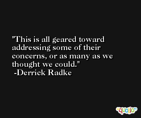 This is all geared toward addressing some of their concerns, or as many as we thought we could. -Derrick Radke