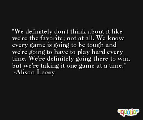 We definitely don't think about it like we're the favorite; not at all. We know every game is going to be tough and we're going to have to play hard every time. We're definitely going there to win, but we're taking it one game at a time. -Alison Lacey