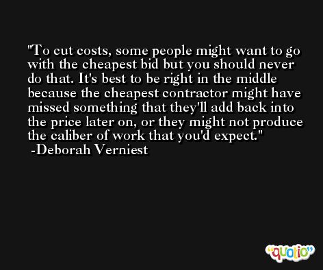 To cut costs, some people might want to go with the cheapest bid but you should never do that. It's best to be right in the middle because the cheapest contractor might have missed something that they'll add back into the price later on, or they might not produce the caliber of work that you'd expect. -Deborah Verniest