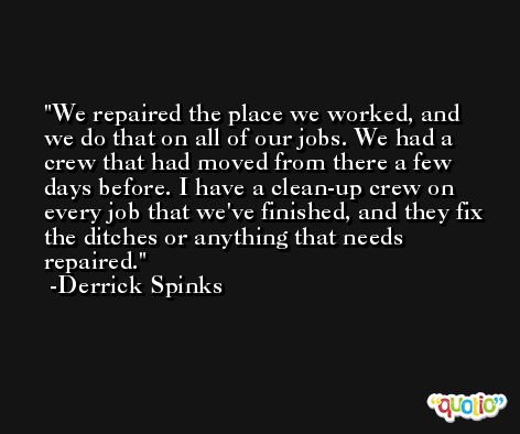 We repaired the place we worked, and we do that on all of our jobs. We had a crew that had moved from there a few days before. I have a clean-up crew on every job that we've finished, and they fix the ditches or anything that needs repaired. -Derrick Spinks