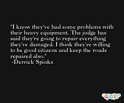 I know they've had some problems with their heavy equipment. The judge has said they're going to repair everything they've damaged. I think they're willing to be good citizens and keep the roads repaired also. -Derrick Spinks