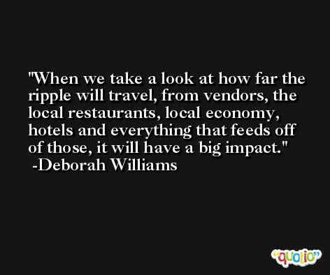 When we take a look at how far the ripple will travel, from vendors, the local restaurants, local economy, hotels and everything that feeds off of those, it will have a big impact. -Deborah Williams