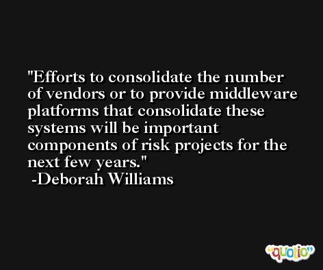 Efforts to consolidate the number of vendors or to provide middleware platforms that consolidate these systems will be important components of risk projects for the next few years. -Deborah Williams
