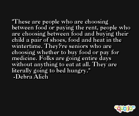These are people who are choosing between food or paying the rent, people who are choosing between food and buying their child a pair of shoes, food and heat in the wintertime. They?re seniors who are choosing whether to buy food or pay for medicine. Folks are going entire days without anything to eat at all. They are literally going to bed hungry. -Debra Alich