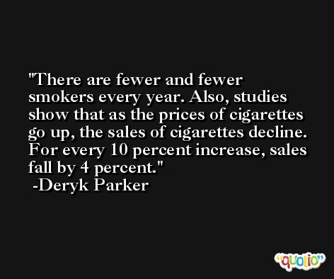 There are fewer and fewer smokers every year. Also, studies show that as the prices of cigarettes go up, the sales of cigarettes decline. For every 10 percent increase, sales fall by 4 percent. -Deryk Parker
