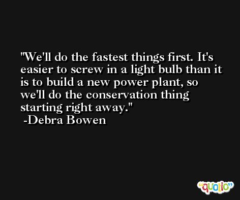 We'll do the fastest things first. It's easier to screw in a light bulb than it is to build a new power plant, so we'll do the conservation thing starting right away. -Debra Bowen