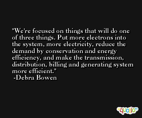 We're focused on things that will do one of three things. Put more electrons into the system, more electricity, reduce the demand by conservation and energy efficiency, and make the transmission, distribution, billing and generating system more efficient. -Debra Bowen