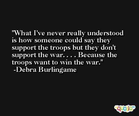 What I've never really understood is how someone could say they support the troops but they don't support the war. . . . Because the troops want to win the war. -Debra Burlingame
