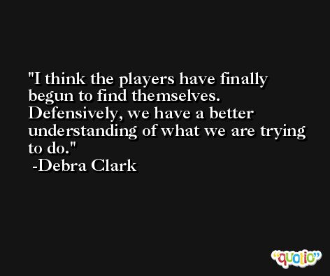 I think the players have finally begun to find themselves. Defensively, we have a better understanding of what we are trying to do. -Debra Clark