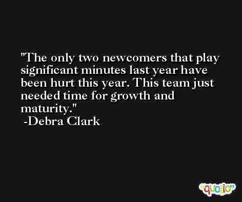 The only two newcomers that play significant minutes last year have been hurt this year. This team just needed time for growth and maturity. -Debra Clark