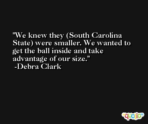 We knew they (South Carolina State) were smaller. We wanted to get the ball inside and take advantage of our size. -Debra Clark