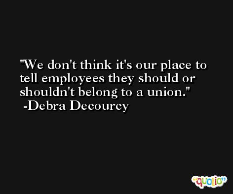 We don't think it's our place to tell employees they should or shouldn't belong to a union. -Debra Decourcy