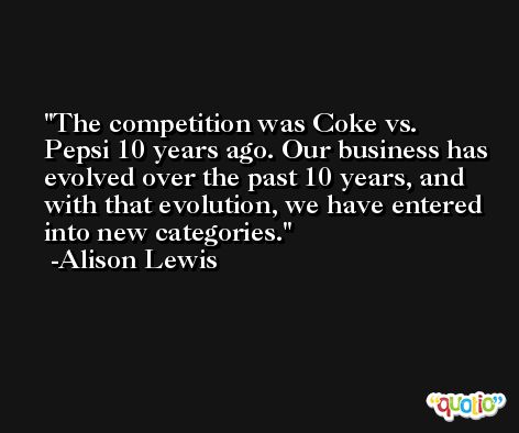 The competition was Coke vs. Pepsi 10 years ago. Our business has evolved over the past 10 years, and with that evolution, we have entered into new categories. -Alison Lewis