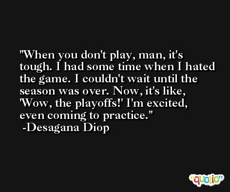 When you don't play, man, it's tough. I had some time when I hated the game. I couldn't wait until the season was over. Now, it's like, 'Wow, the playoffs!' I'm excited, even coming to practice. -Desagana Diop