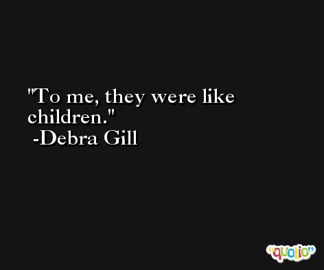To me, they were like children. -Debra Gill