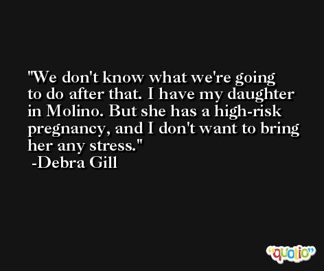 We don't know what we're going to do after that. I have my daughter in Molino. But she has a high-risk pregnancy, and I don't want to bring her any stress. -Debra Gill