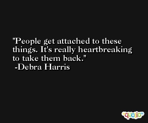 People get attached to these things. It's really heartbreaking to take them back. -Debra Harris