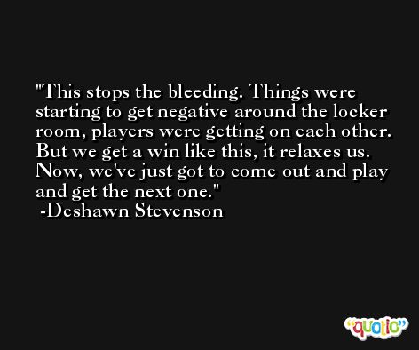 This stops the bleeding. Things were starting to get negative around the locker room, players were getting on each other. But we get a win like this, it relaxes us. Now, we've just got to come out and play and get the next one. -Deshawn Stevenson