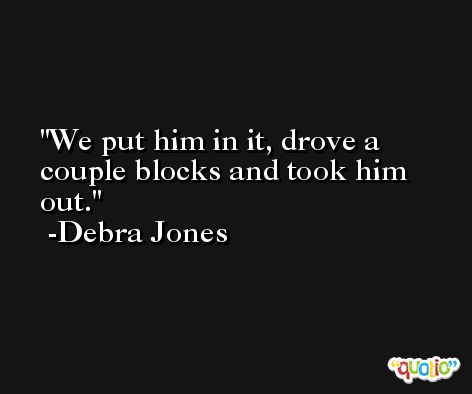 We put him in it, drove a couple blocks and took him out. -Debra Jones