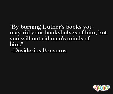 By burning Luther's books you may rid your bookshelves of him, but you will not rid men's minds of him. -Desiderius Erasmus