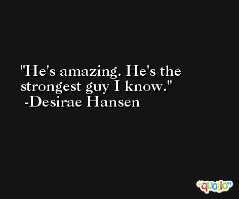 He's amazing. He's the strongest guy I know. -Desirae Hansen